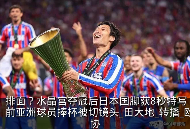 排面？水晶宫夺冠后日本国脚获8秒特写 此前亚洲球员捧杯被切镜头_田大地_转播_欧协